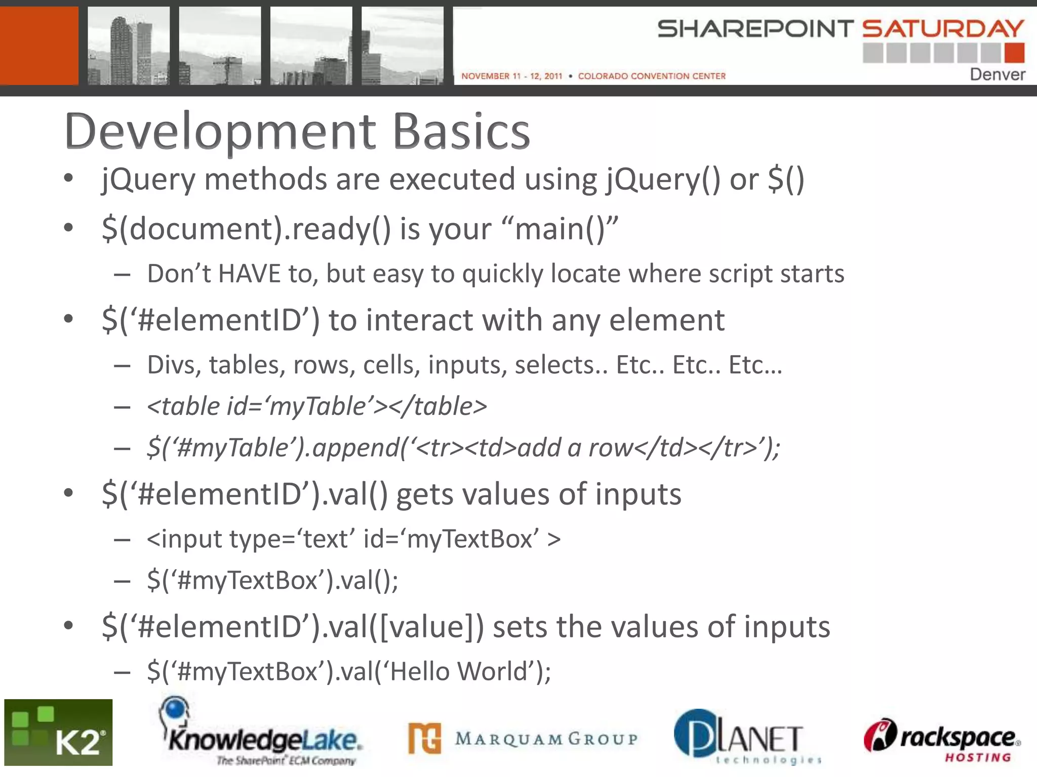 Development Basics
• jQuery methods are executed using jQuery() or $()
• $(document).ready() is your “main()”
   – Don’t HAVE to, but easy to quickly locate where script starts
• $(‘#elementID’) to interact with any element
   – Divs, tables, rows, cells, inputs, selects.. Etc.. Etc.. Etc…
   – <table id=‘myTable’></table>
   – $(‘#myTable’).append(‘<tr><td>add a row</td></tr>’);
• $(‘#elementID’).val() gets values of inputs
   – <input type=‘text’ id=‘myTextBox’ >
   – $(‘#myTextBox’).val();
• $(‘#elementID’).val([value]) sets the values of inputs
   – $(‘#myTextBox’).val(‘Hello World’);
 