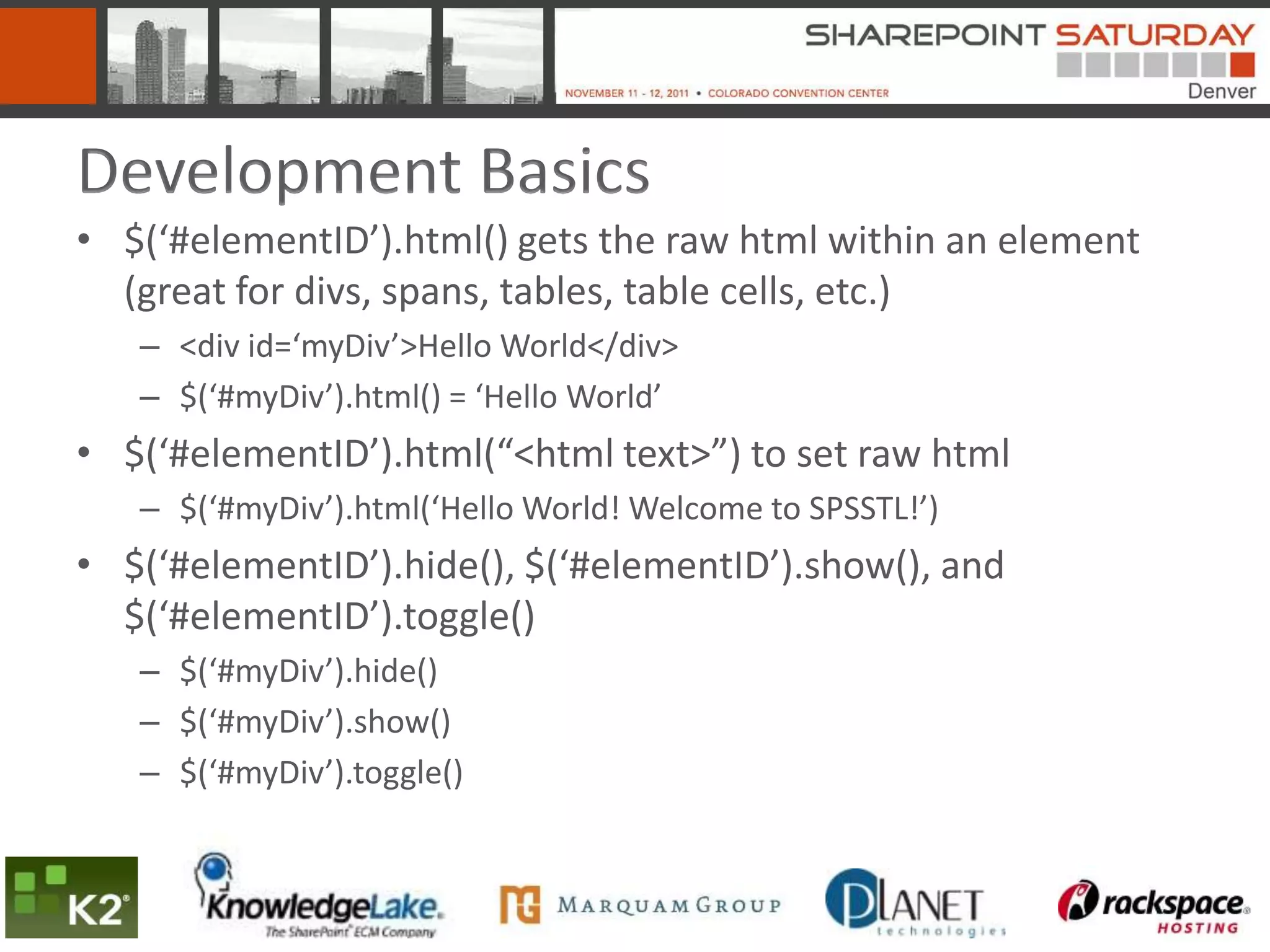 Development Basics
• $(‘#elementID’).html() gets the raw html within an element
  (great for divs, spans, tables, table cells, etc.)
   – <div id=‘myDiv’>Hello World</div>
   – $(‘#myDiv’).html() = ‘Hello World’
• $(‘#elementID’).html(“<html text>”) to set raw html
   – $(‘#myDiv’).html(‘Hello World! Welcome to SPSSTL!’)
• $(‘#elementID’).hide(), $(‘#elementID’).show(), and
  $(‘#elementID’).toggle()
   – $(‘#myDiv’).hide()
   – $(‘#myDiv’).show()
   – $(‘#myDiv’).toggle()
 