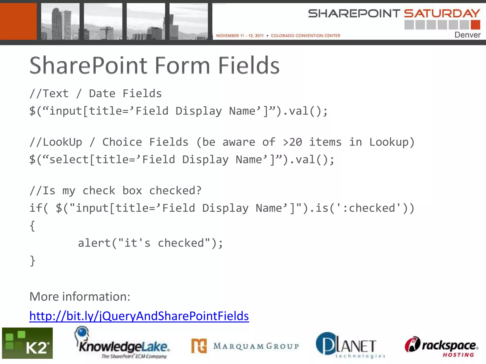 SharePoint Form Fields
//Text / Date Fields
$(“input[title=’Field Display Name’]”).val();

//LookUp / Choice Fields (be aware of >20 items in Lookup)
$(“select[title=’Field Display Name’]”).val();

//Is my check box checked?
if( $("input[title=’Field Display Name’]").is(':checked'))
{
       alert("it's checked");
}


More information:
http://bit.ly/jQueryAndSharePointFields
 