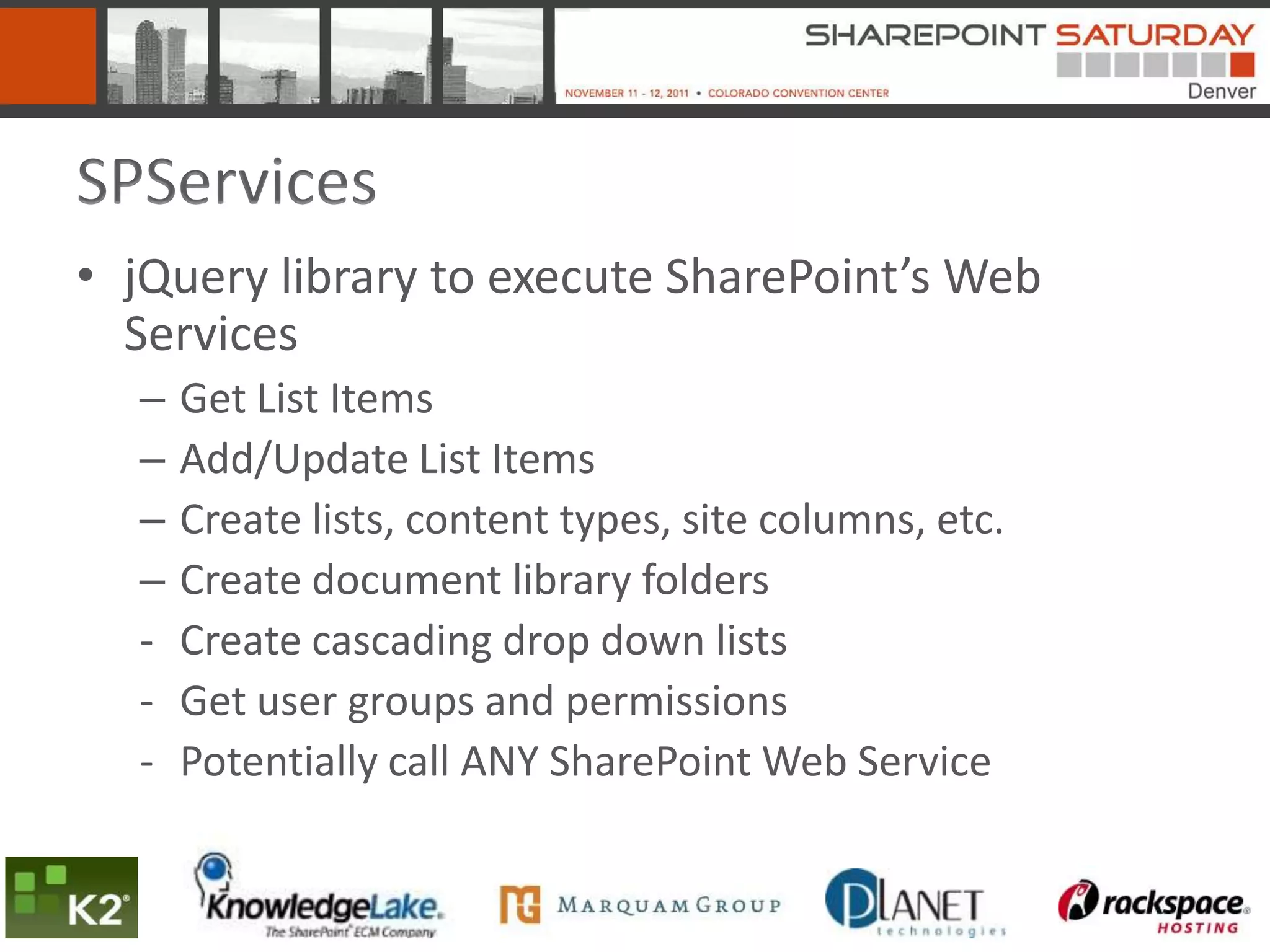 SPServices
• jQuery library to execute SharePoint’s Web
  Services
  –   Get List Items
  –   Add/Update List Items
  –   Create lists, content types, site columns, etc.
  –   Create document library folders
  -   Create cascading drop down lists
  -   Get user groups and permissions
  -   Potentially call ANY SharePoint Web Service
 