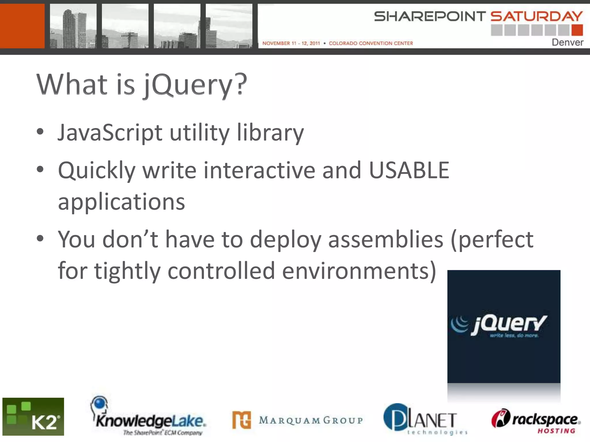 What is jQuery?
• JavaScript utility library
• Quickly write interactive and USABLE
  applications
• You don’t have to deploy assemblies (perfect
  for tightly controlled environments)
 
