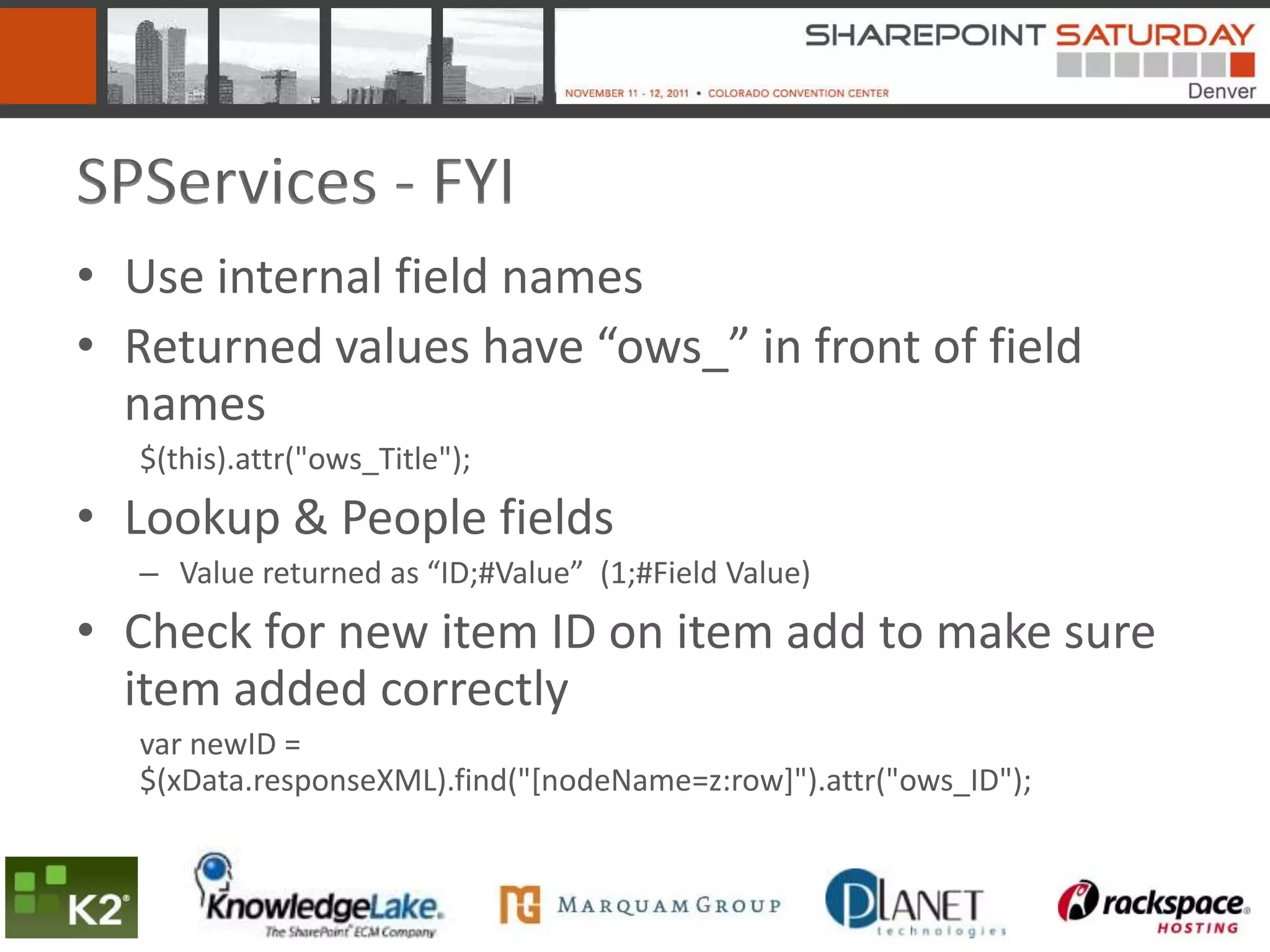 SPServices - FYI
• Use internal field names
• Returned values have “ows_” in front of field
  names
  $(this).attr("ows_Title");
• Lookup & People fields
  – Value returned as “ID;#Value” (1;#Field Value)
• Check for new item ID on item add to make sure
  item added correctly
  var newID =
  $(xData.responseXML).find("[nodeName=z:row]").attr("ows_ID");
 