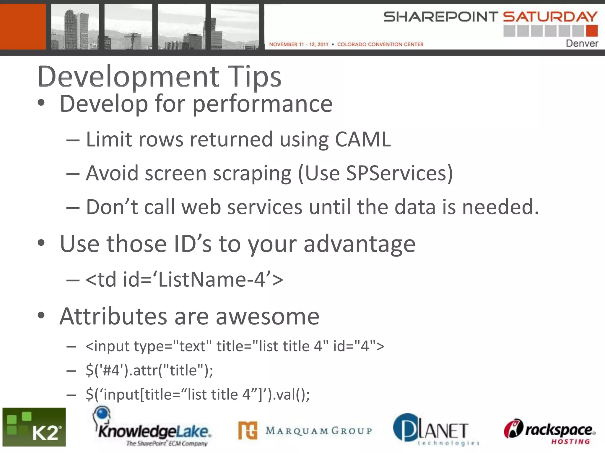 Development Tips
• Develop for performance
  – Limit rows returned using CAML
  – Avoid screen scraping (Use SPServices)
  – Don’t call web services until the data is needed.
• Use those ID’s to your advantage
  – <td id=‘ListName-4’>
• Attributes are awesome
  – <input type="text" title="list title 4" id="4">
  – $('#4').attr("title");
  – $(‘input*title=“list title 4”+’).val();
 