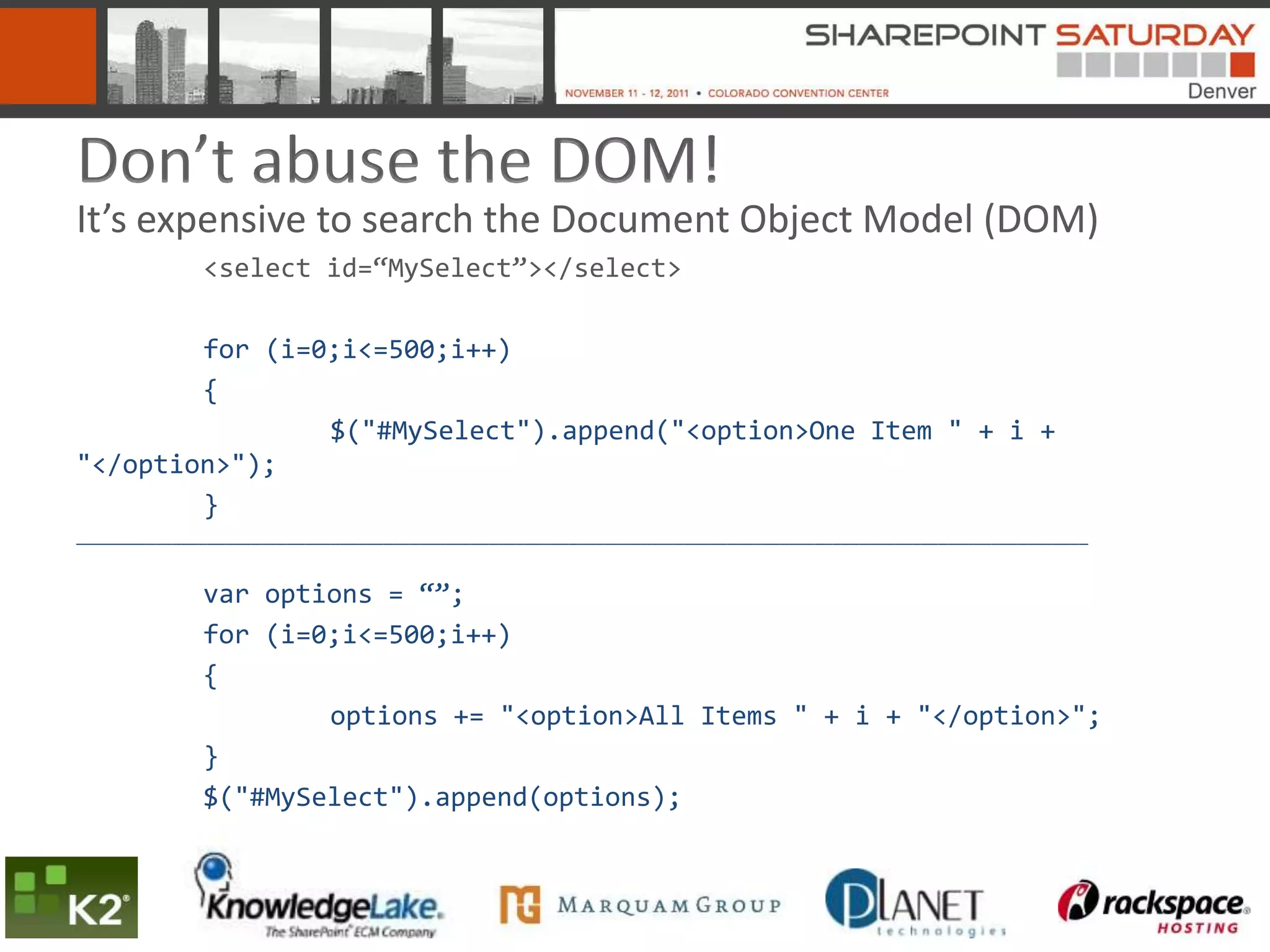 Don’t abuse the DOM!
It’s expensive to search the Document Object Model (DOM)
              <select id=“MySelect”></select>

        for (i=0;i<=500;i++)
        {
                $("#MySelect").append("<option>One Item " + i +
"</option>");
        }
___________________________________________________________________________________________________________________


              var options = “”;
              for (i=0;i<=500;i++)
              {
                      options += "<option>All Items " + i + "</option>";
              }
              $("#MySelect").append(options);
 