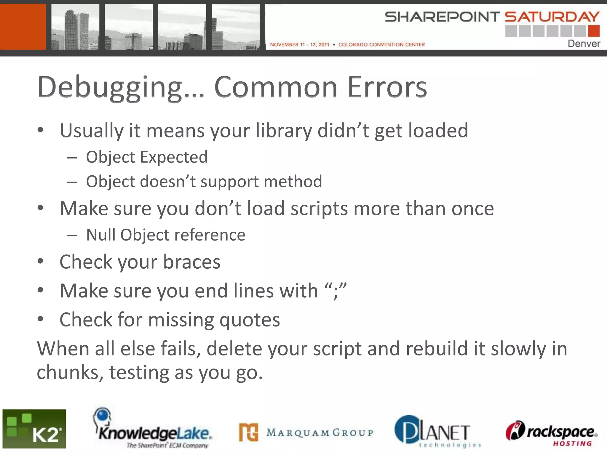 Debugging… Common Errors
• Usually it means your library didn’t get loaded
   – Object Expected
   – Object doesn’t support method
• Make sure you don’t load scripts more than once
   – Null Object reference
• Check your braces
• Make sure you end lines with “;”
• Check for missing quotes
When all else fails, delete your script and rebuild it slowly in
chunks, testing as you go.
 