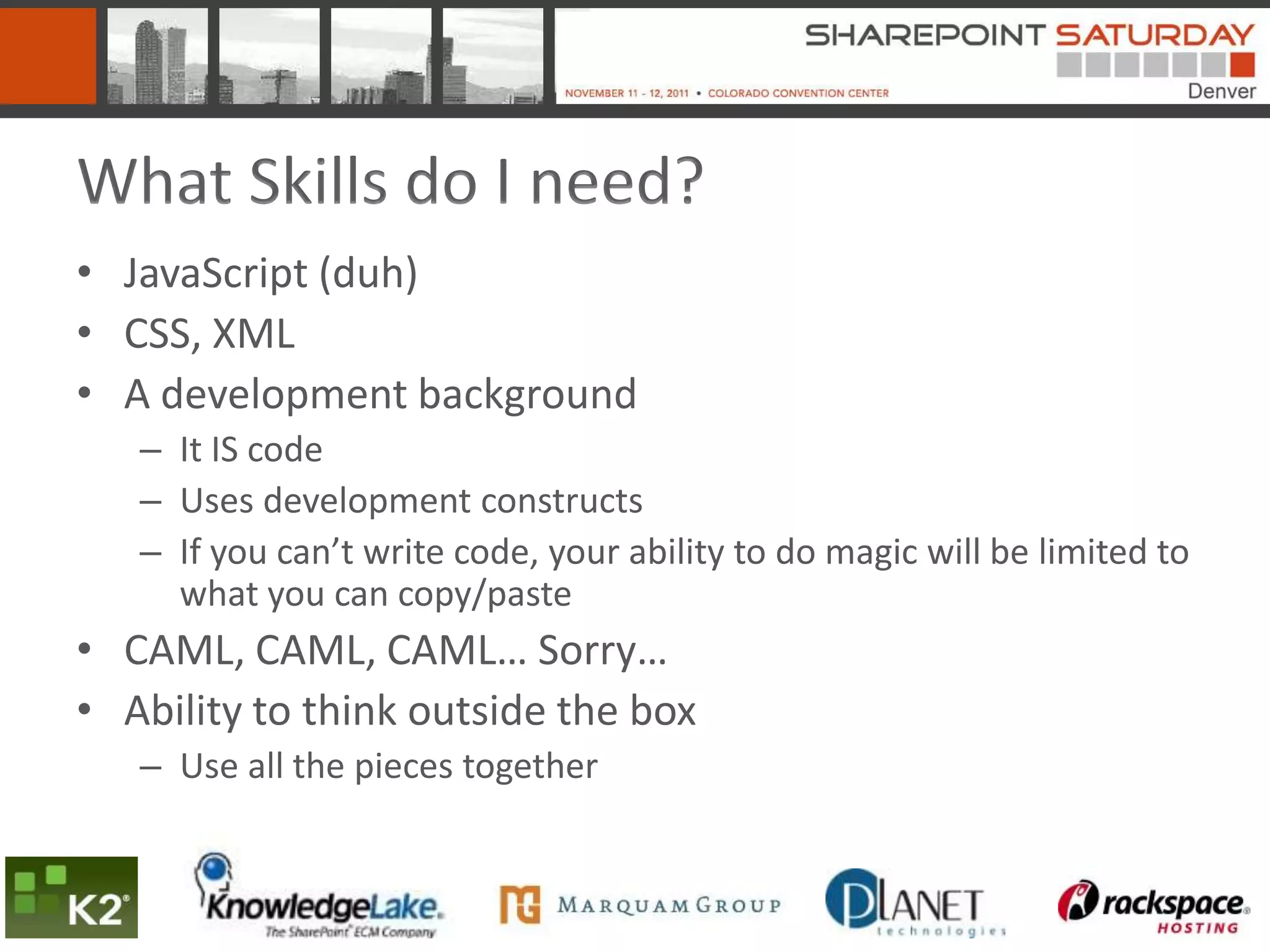 What Skills do I need?
• JavaScript (duh)
• CSS, XML
• A development background
   – It IS code
   – Uses development constructs
   – If you can’t write code, your ability to do magic will be limited to
     what you can copy/paste
• CAML, CAML, CAML… Sorry…
• Ability to think outside the box
   – Use all the pieces together
 