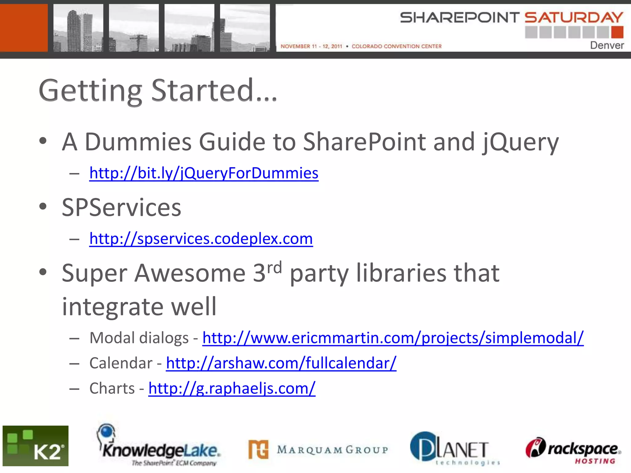 Getting Started…
• A Dummies Guide to SharePoint and jQuery
  – http://bit.ly/jQueryForDummies

• SPServices
  – http://spservices.codeplex.com

• Super Awesome 3rd party libraries that
  integrate well
  – Modal dialogs - http://www.ericmmartin.com/projects/simplemodal/
  – Calendar - http://arshaw.com/fullcalendar/
  – Charts - http://g.raphaeljs.com/
 