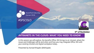 INTRANETS IN THE CLOUD: WHAT YOU NEED TO KNOW
In this session we will explore, the benefits Office 365 brings to an intranet, where the
issues and challenges will lie and when and how you may integrate Office 365 with
your existing intranet and digital workplace today...
Presented by Kanwal Khipple (@kkhipple)
#SPSCOLO
SharePointSaturday
Denver2018
6th of Rocktober
 
