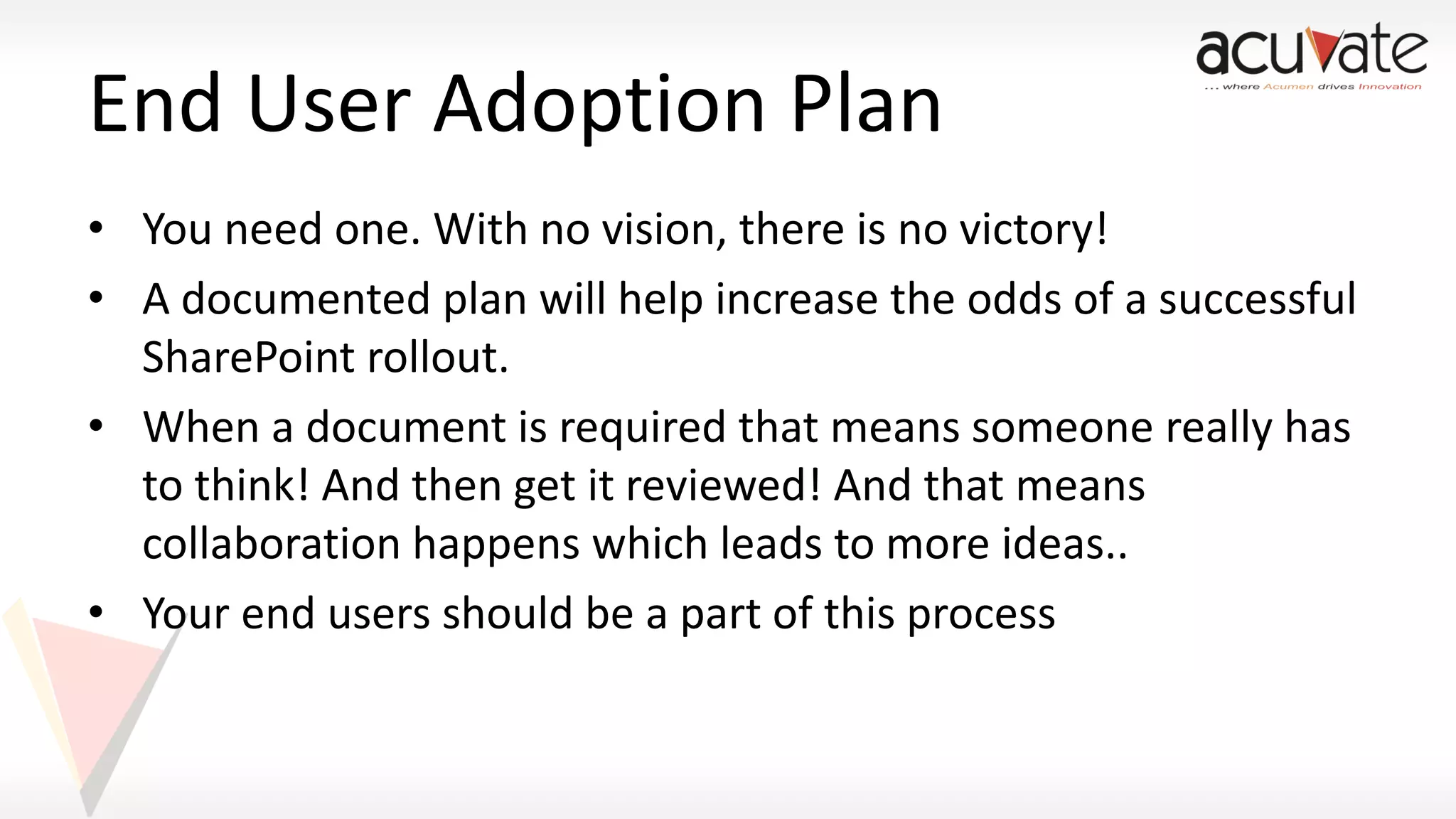 End User Adoption Plan
• You need one. With no vision, there is no victory!
• A documented plan will help increase the odds of a successful
SharePoint rollout.
• When a document is required that means someone really has
to think! And then get it reviewed! And that means
collaboration happens which leads to more ideas..
• Your end users should be a part of this process

 