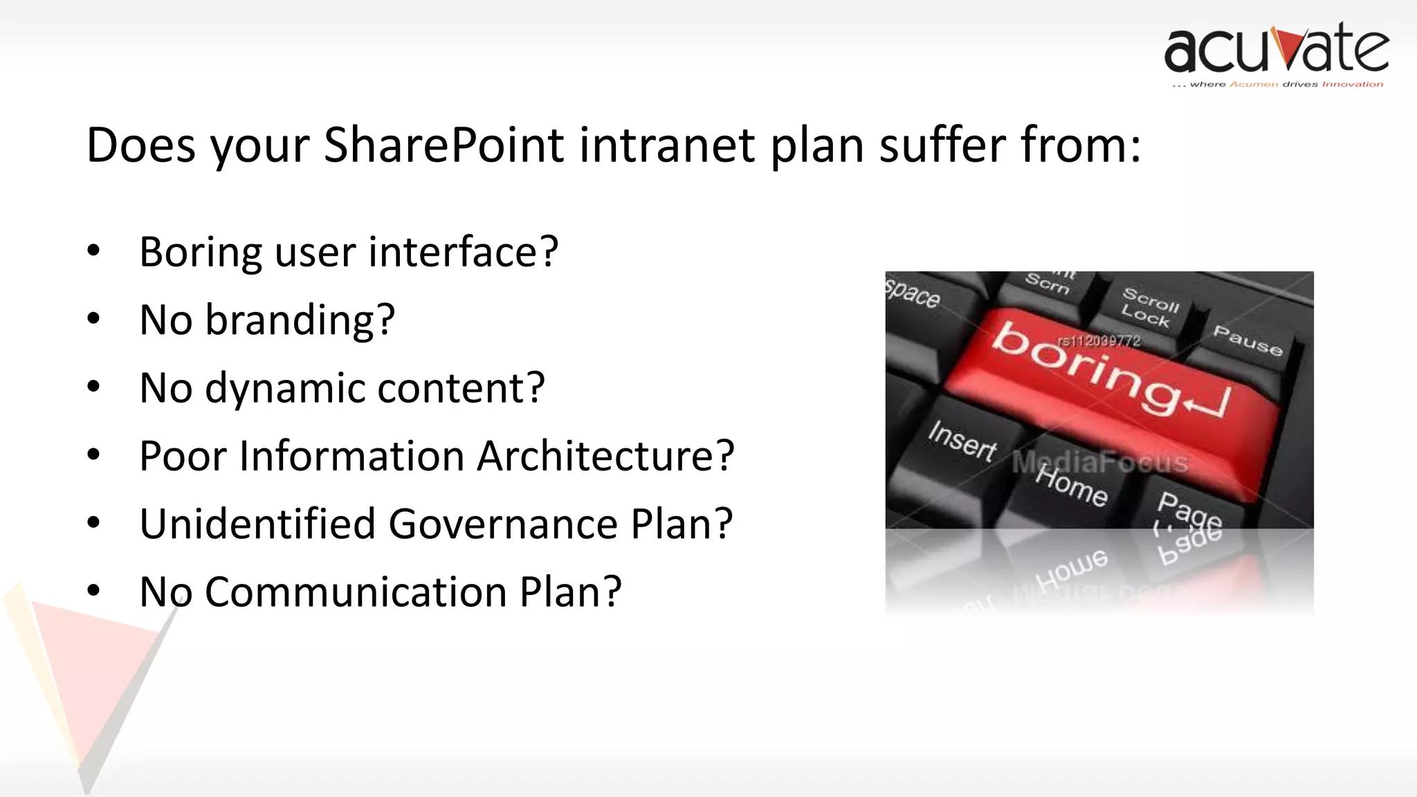 Does your SharePoint intranet plan suffer from:
•
•
•
•
•
•

Boring user interface?
No branding?
No dynamic content?
Poor Information Architecture?
Unidentified Governance Plan?
No Communication Plan?

 