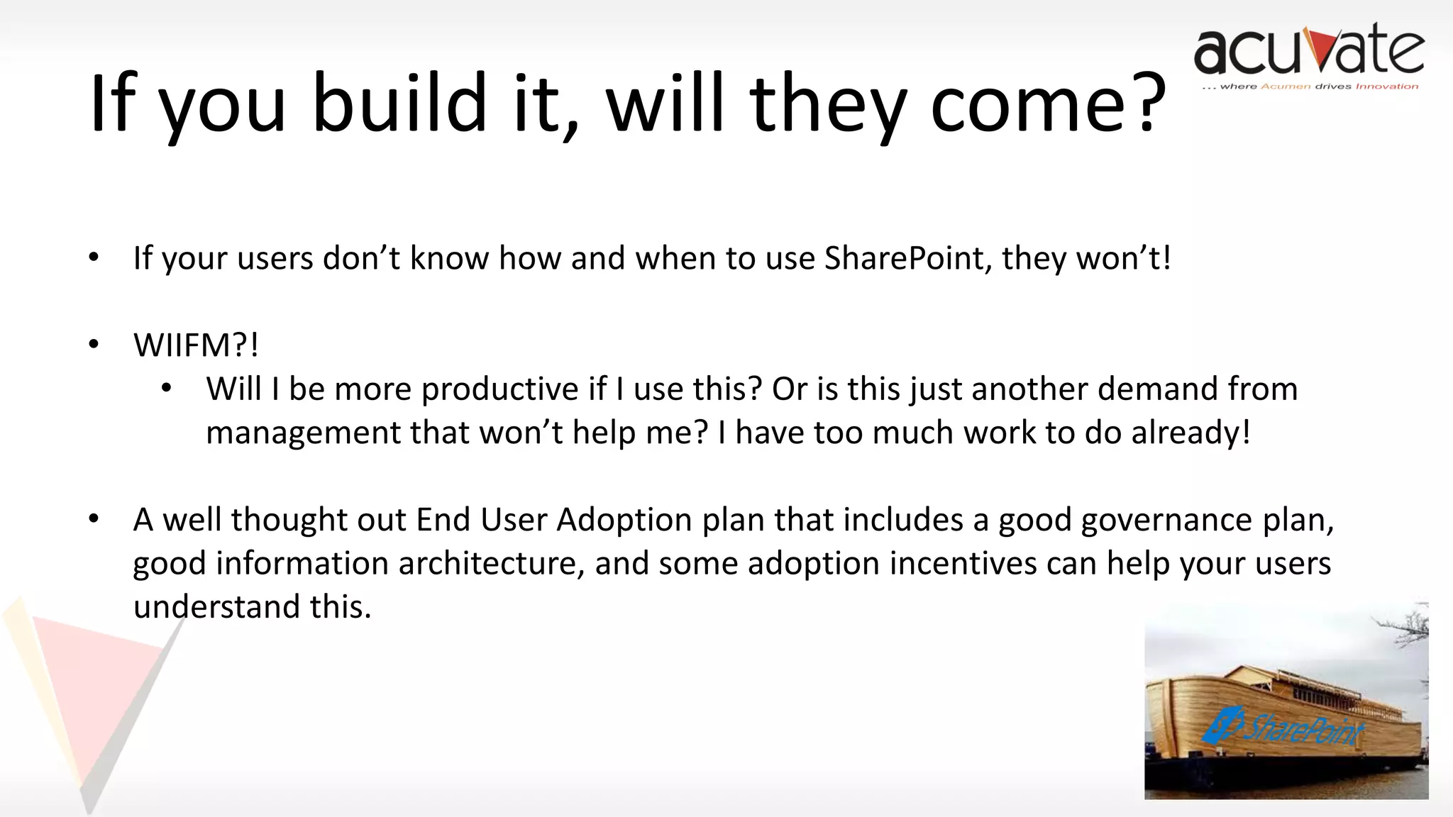 If you build it, will they come?
• If your users don’t know how and when to use SharePoint, they won’t!
• WIIFM?!
• Will I be more productive if I use this? Or is this just another demand from
management that won’t help me? I have too much work to do already!
• A well thought out End User Adoption plan that includes a good governance plan,
good information architecture, and some adoption incentives can help your users
understand this.

 
