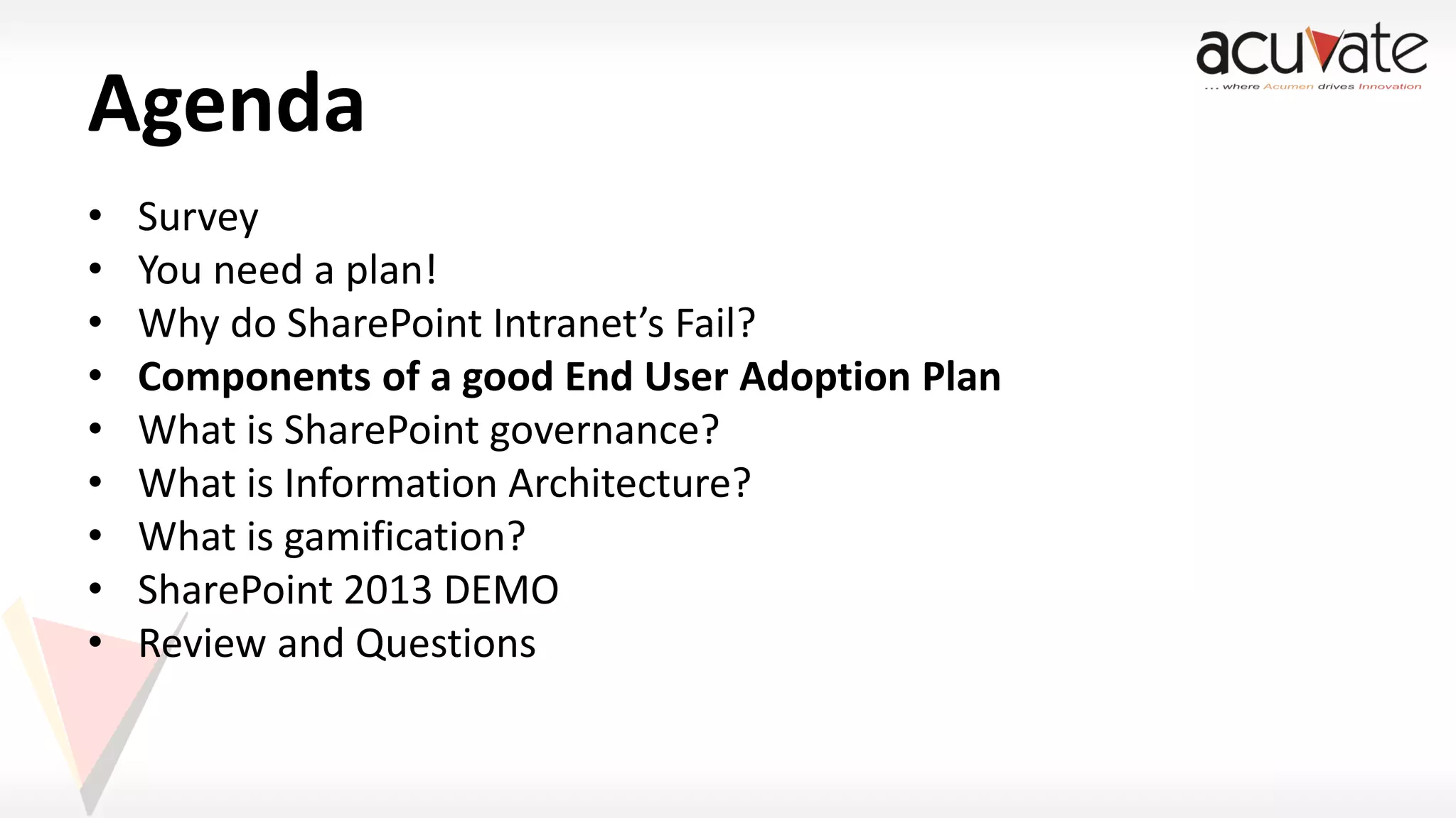 Agenda
•
•
•
•
•
•
•
•
•

Survey
You need a plan!
Why do SharePoint Intranet’s Fail?
Components of a good End User Adoption Plan
What is SharePoint governance?
What is Information Architecture?
What is gamification?
SharePoint 2013 DEMO
Review and Questions

 