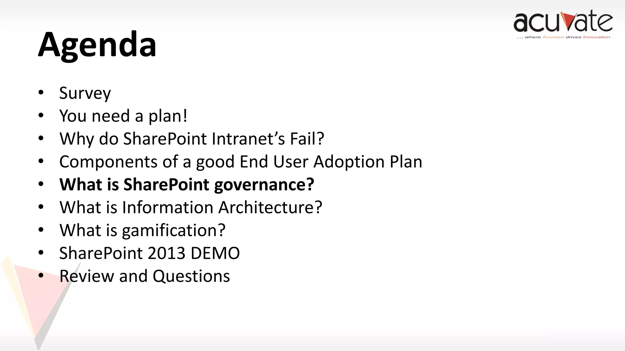 Agenda
•
•
•
•
•
•
•
•
•

Survey
You need a plan!
Why do SharePoint Intranet’s Fail?
Components of a good End User Adoption Plan
What is SharePoint governance?
What is Information Architecture?
What is gamification?
SharePoint 2013 DEMO
Review and Questions

 