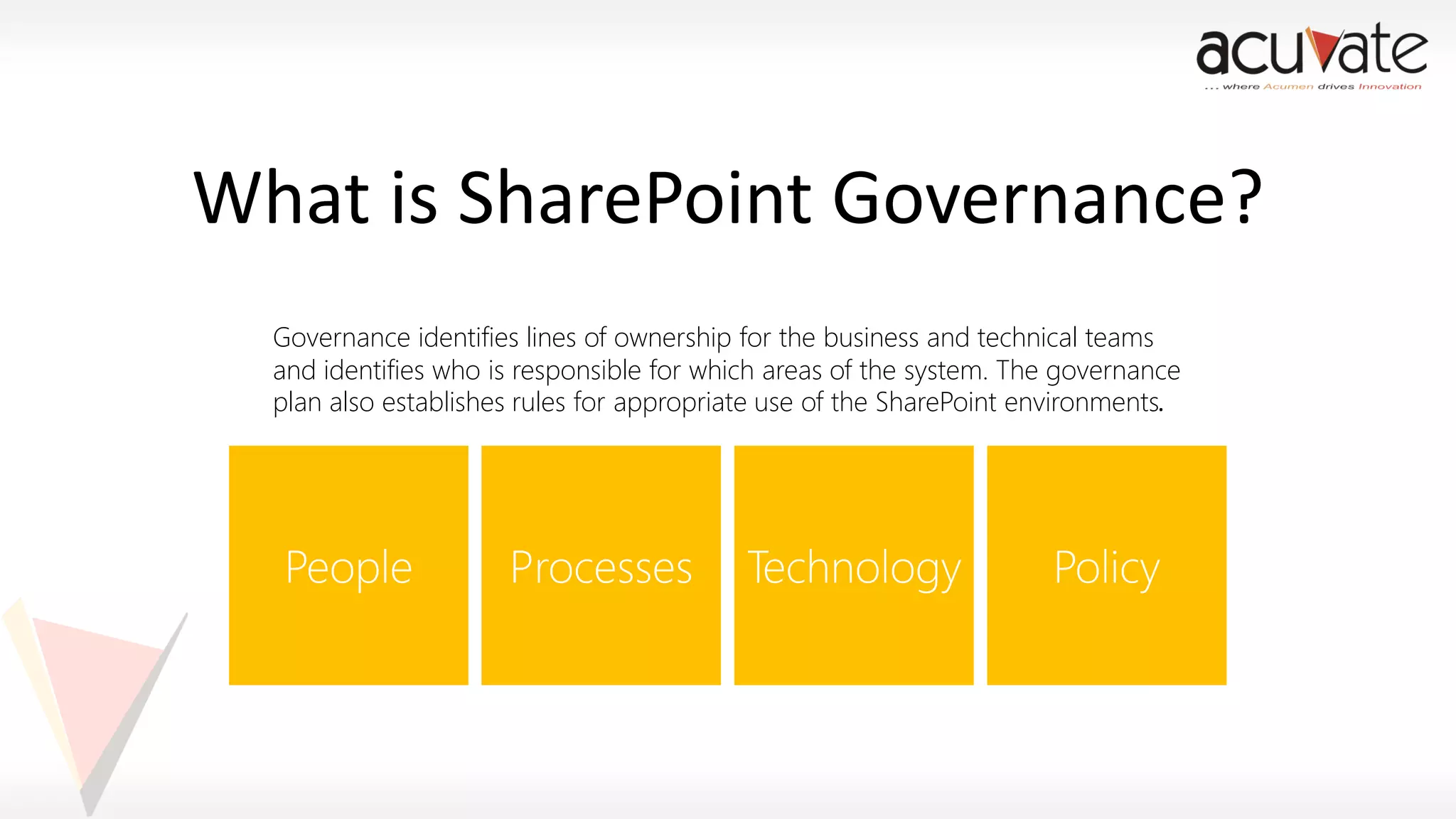 What is SharePoint Governance?
Governance identifies lines of ownership for the business and technical teams
and identifies who is responsible for which areas of the system. The governance
plan also establishes rules for appropriate use of the SharePoint environments.

 