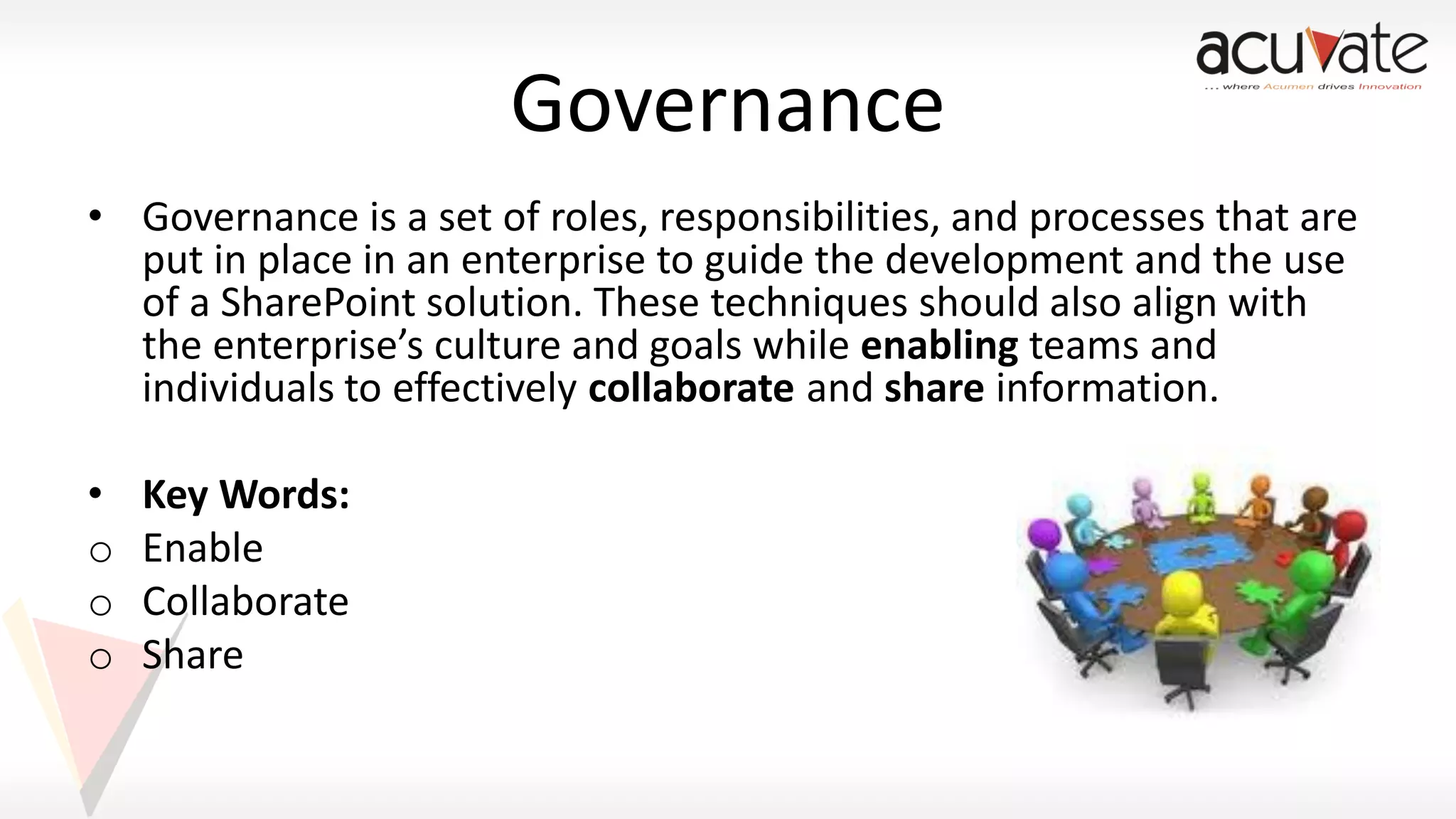 Governance
• Governance is a set of roles, responsibilities, and processes that are
put in place in an enterprise to guide the development and the use
of a SharePoint solution. These techniques should also align with
the enterprise’s culture and goals while enabling teams and
individuals to effectively collaborate and share information.

•
o
o
o

Key Words:
Enable
Collaborate
Share

 