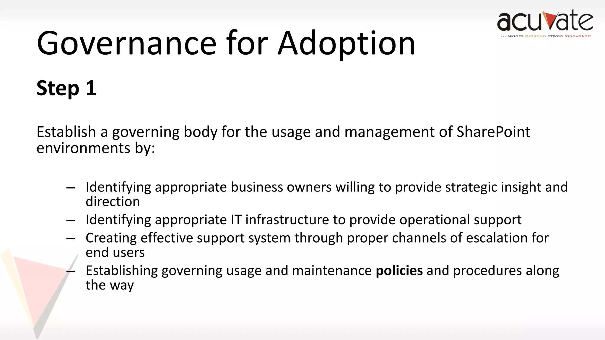 Governance for Adoption
Step 1
Establish a governing body for the usage and management of SharePoint
environments by:
– Identifying appropriate business owners willing to provide strategic insight and
direction
– Identifying appropriate IT infrastructure to provide operational support
– Creating effective support system through proper channels of escalation for
end users
– Establishing governing usage and maintenance policies and procedures along
the way

 