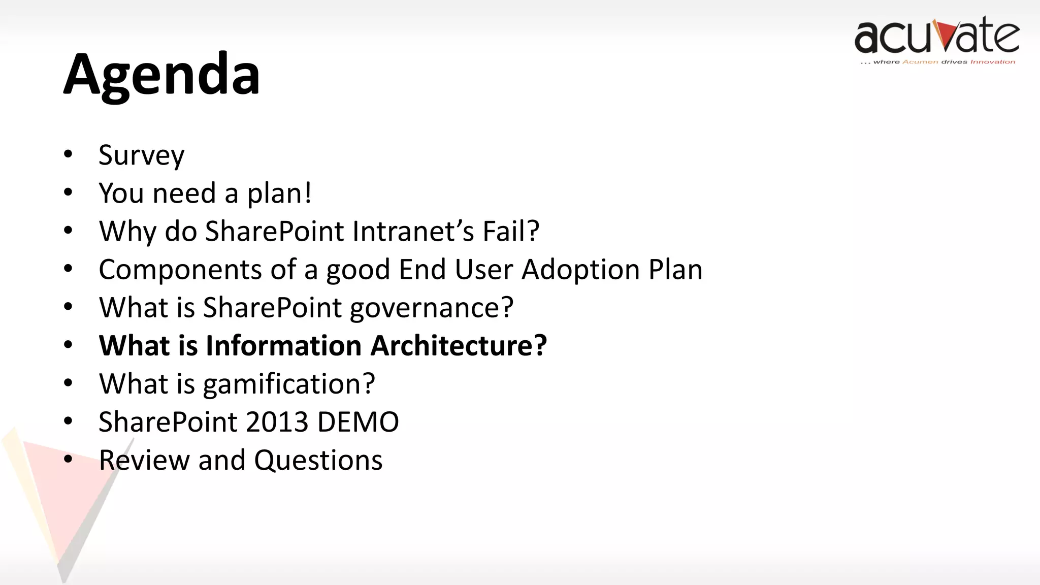 Agenda
•
•
•
•
•
•
•
•
•

Survey
You need a plan!
Why do SharePoint Intranet’s Fail?
Components of a good End User Adoption Plan
What is SharePoint governance?
What is Information Architecture?
What is gamification?
SharePoint 2013 DEMO
Review and Questions

 