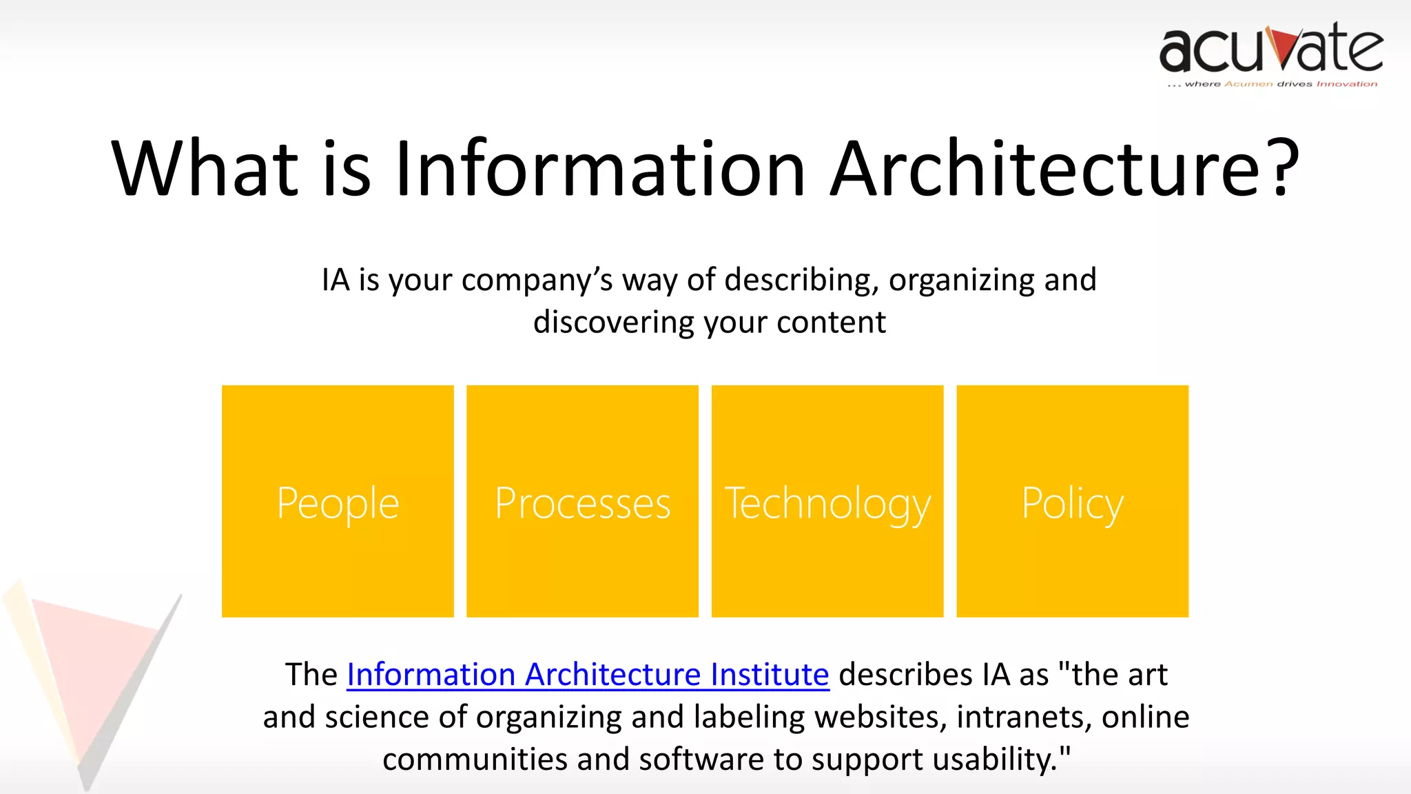 What is Information Architecture?
IA is your company’s way of describing, organizing and
discovering your content

The Information Architecture Institute describes IA as "the art
and science of organizing and labeling websites, intranets, online
communities and software to support usability."

 