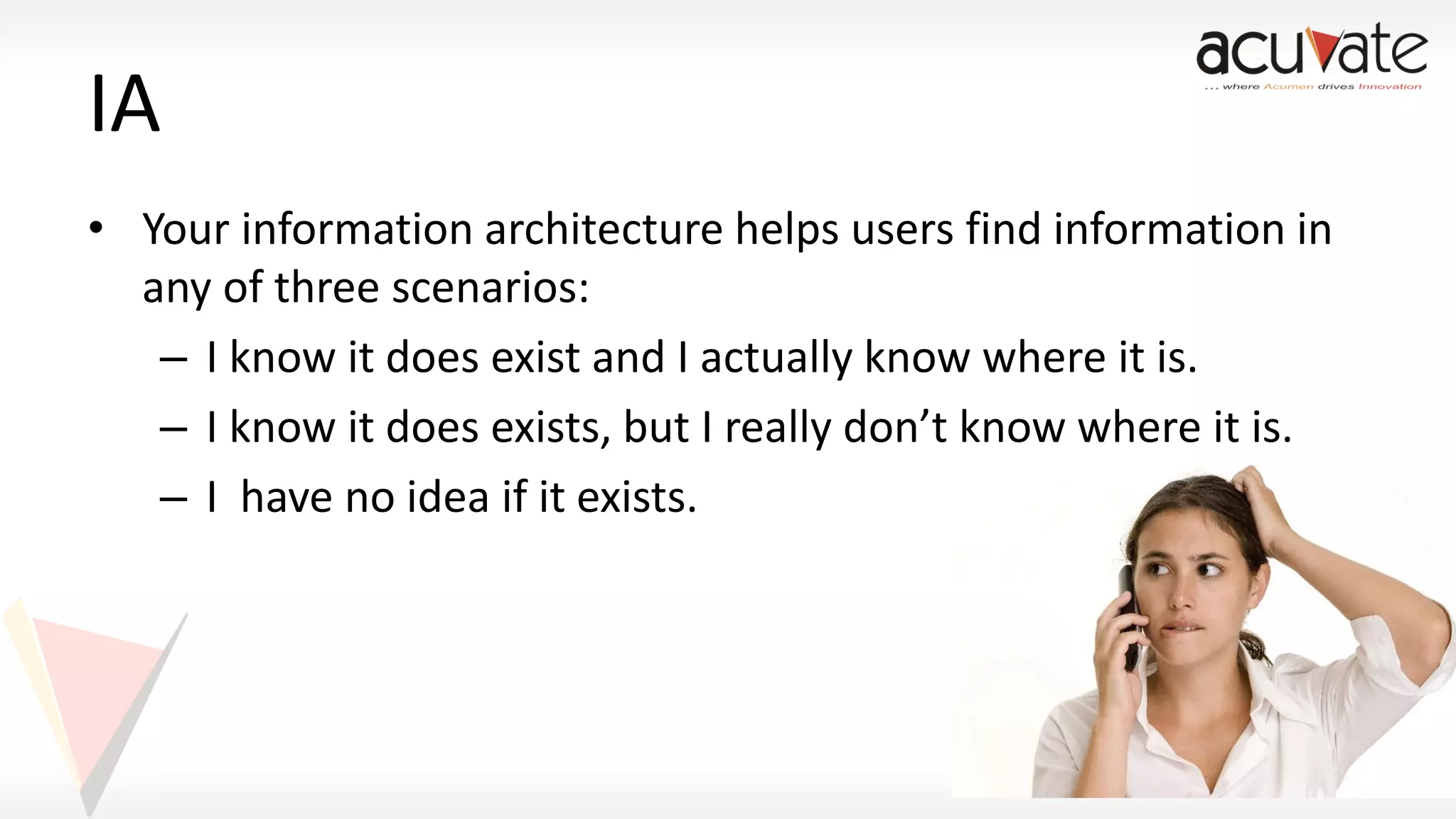 IA
• Your information architecture helps users find information in
any of three scenarios:
– I know it does exist and I actually know where it is.
– I know it does exists, but I really don’t know where it is.
– I have no idea if it exists.

 