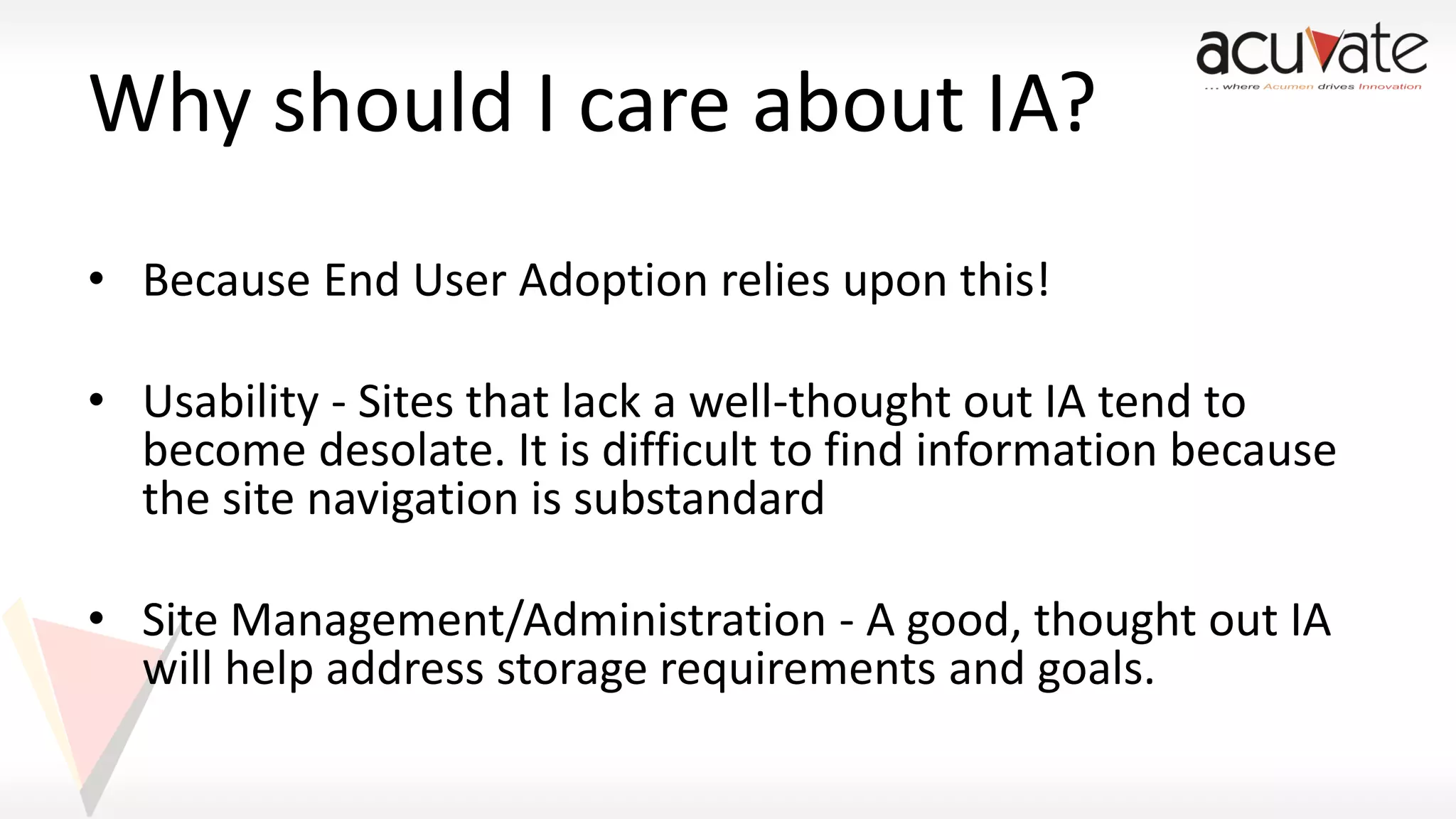 Why should I care about IA?
• Because End User Adoption relies upon this!
• Usability - Sites that lack a well-thought out IA tend to
become desolate. It is difficult to find information because
the site navigation is substandard

• Site Management/Administration - A good, thought out IA
will help address storage requirements and goals.

 