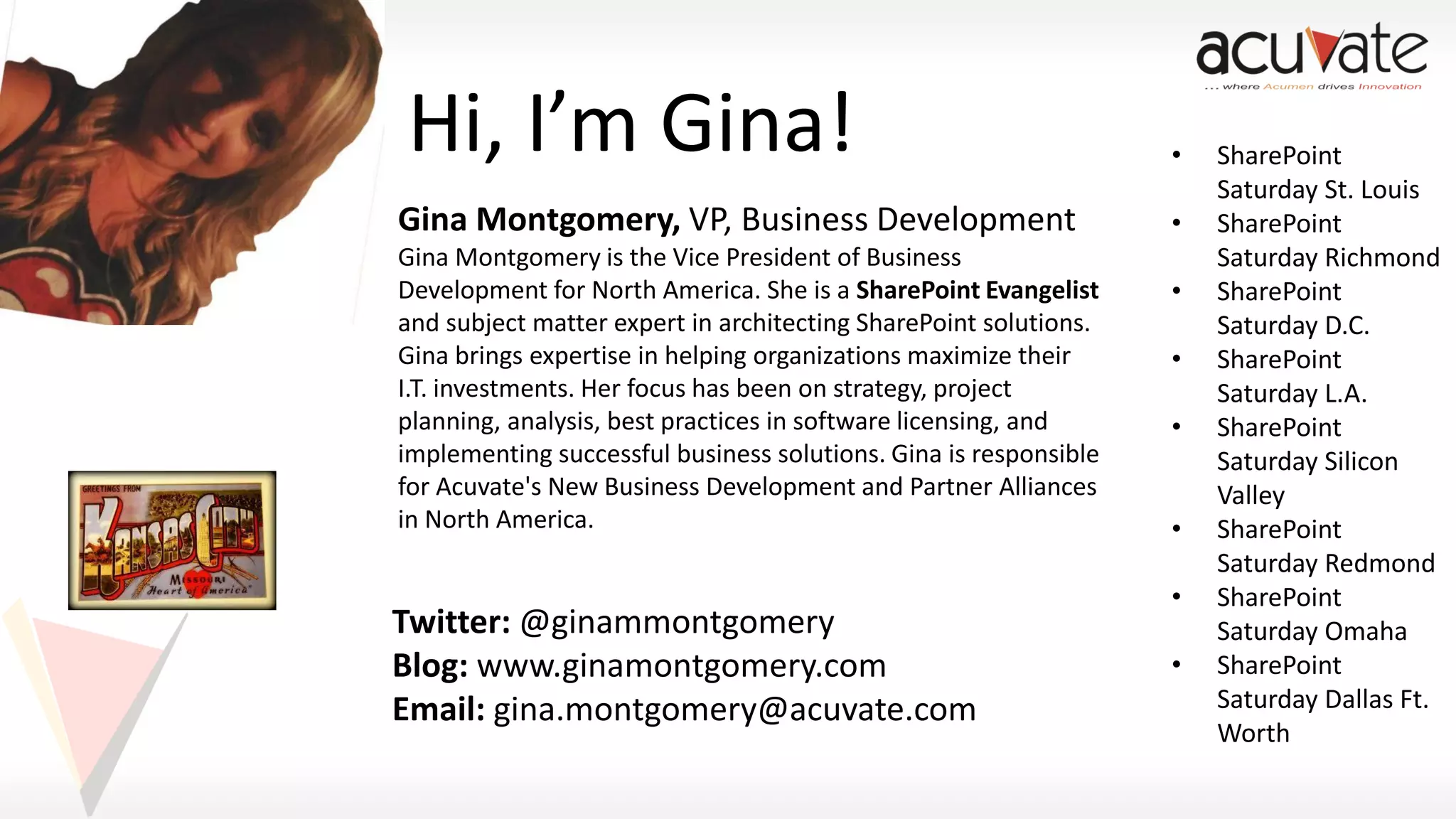 Hi, I’m Gina!
Gina Montgomery, VP, Business Development
Gina Montgomery is the Vice President of Business
Development for North America. She is a SharePoint Evangelist
and subject matter expert in architecting SharePoint solutions.
Gina brings expertise in helping organizations maximize their
I.T. investments. Her focus has been on strategy, project
planning, analysis, best practices in software licensing, and
implementing successful business solutions. Gina is responsible
for Acuvate's New Business Development and Partner Alliances
in North America.

Twitter: @ginammontgomery
Blog: www.ginamontgomery.com
Email: gina.montgomery@acuvate.com

•
•
•
•
•
•
•

•

SharePoint
Saturday St. Louis
SharePoint
Saturday Richmond
SharePoint
Saturday D.C.
SharePoint
Saturday L.A.
SharePoint
Saturday Silicon
Valley
SharePoint
Saturday Redmond
SharePoint
Saturday Omaha
SharePoint
Saturday Dallas Ft.
Worth

 