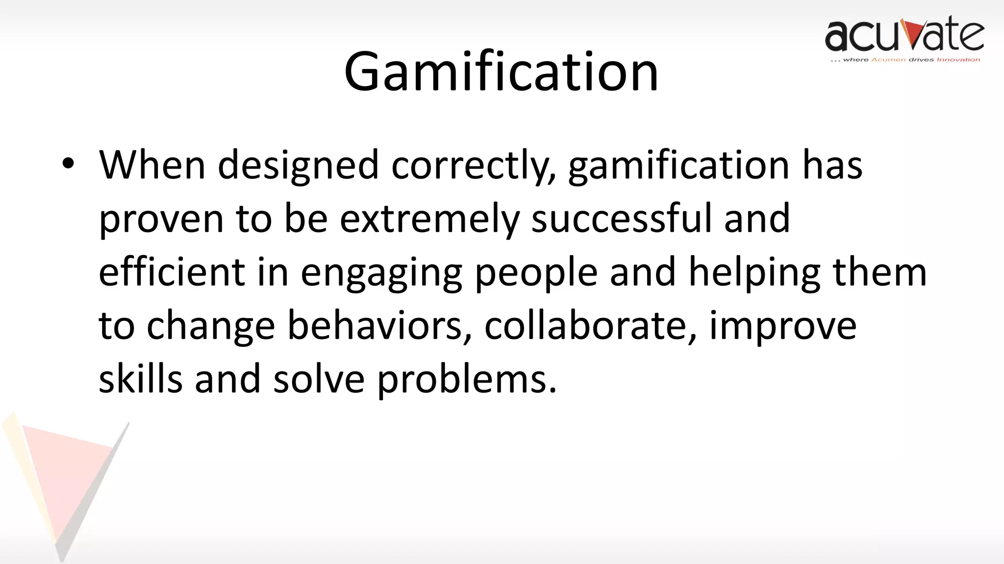 Gamification
• When designed correctly, gamification has
proven to be extremely successful and
efficient in engaging people and helping them
to change behaviors, collaborate, improve
skills and solve problems.

 