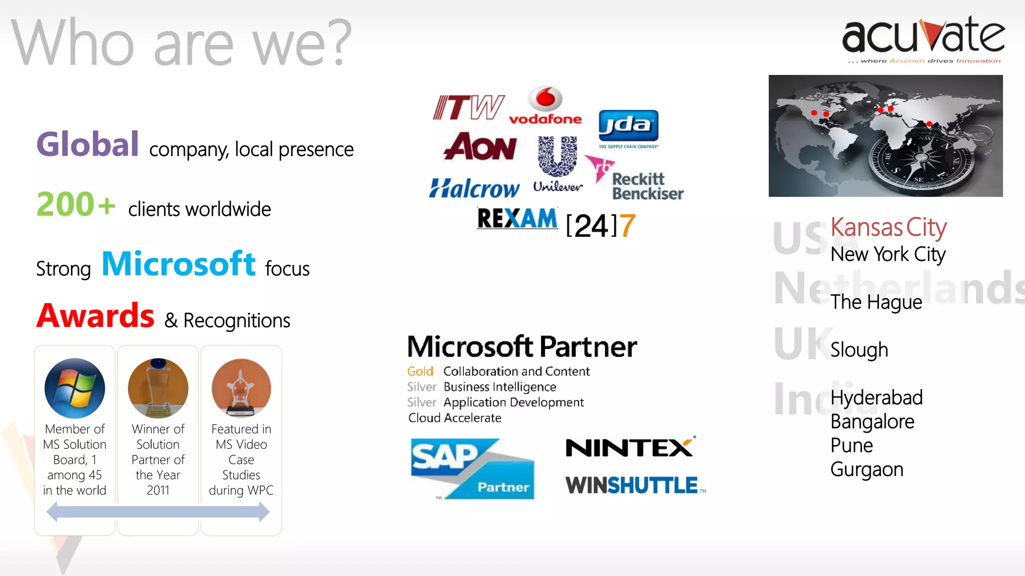 Who are we?
Global company, local presence
200+ clients worldwide
Strong

Microsoft focus

Awards & Recognitions

Member of
MS Solution
Board, 1
among 45
in the world

Winner of
Solution
Partner of
the Year
2011

Featured in
MS Video
Case
Studies
during WPC

Kansas
USA YorkCity
New
City
Netherlands
The Hague
UKSlough
Hyderabad
India
Bangalore
Pune
Gurgaon

 