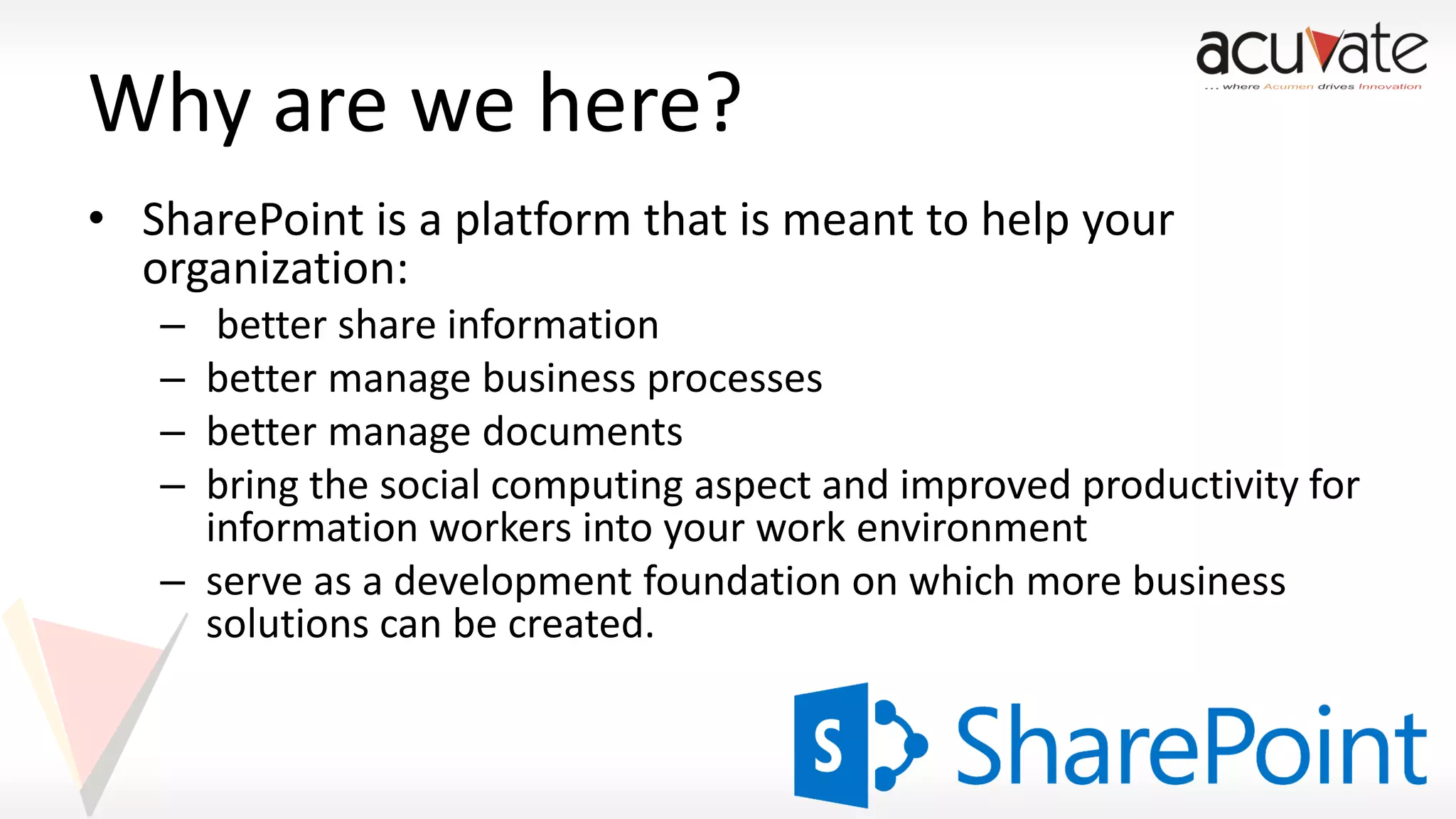 Why are we here?
• SharePoint is a platform that is meant to help your
organization:
–
–
–
–

better share information
better manage business processes
better manage documents
bring the social computing aspect and improved productivity for
information workers into your work environment
– serve as a development foundation on which more business
solutions can be created.

 