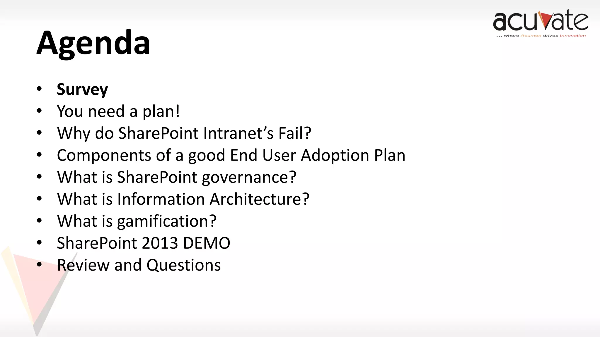 Agenda
•
•
•
•
•
•
•
•
•

Survey
You need a plan!
Why do SharePoint Intranet’s Fail?
Components of a good End User Adoption Plan
What is SharePoint governance?
What is Information Architecture?
What is gamification?
SharePoint 2013 DEMO
Review and Questions

 