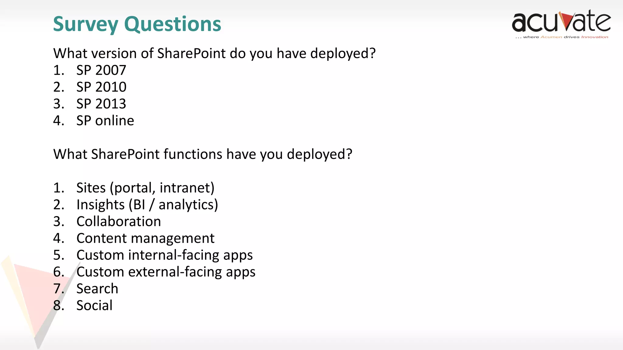 Survey Questions
What version of SharePoint do you have deployed?
1. SP 2007
2. SP 2010
3. SP 2013
4. SP online
What SharePoint functions have you deployed?

1.
2.
3.
4.
5.
6.
7.
8.

Sites (portal, intranet)
Insights (BI / analytics)
Collaboration
Content management
Custom internal-facing apps
Custom external-facing apps
Search
Social

 