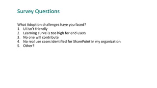 Survey Questions
What Adoption challenges have you faced?
1. UI isn’t friendly
2. Learning curve is too high for end users
3. No one will contribute
4. No real use cases identified for SharePoint in my organization
5. Other?

 