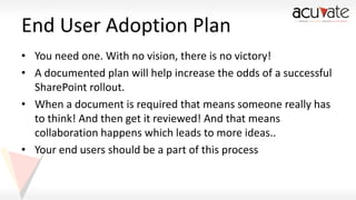 End User Adoption Plan
• You need one. With no vision, there is no victory!
• A documented plan will help increase the odds of a successful
SharePoint rollout.
• When a document is required that means someone really has
to think! And then get it reviewed! And that means
collaboration happens which leads to more ideas..
• Your end users should be a part of this process

 