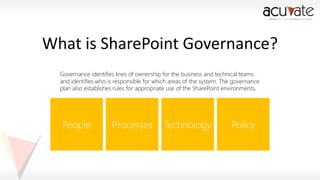 What is SharePoint Governance?
Governance identifies lines of ownership for the business and technical teams
and identifies who is responsible for which areas of the system. The governance
plan also establishes rules for appropriate use of the SharePoint environments.

 