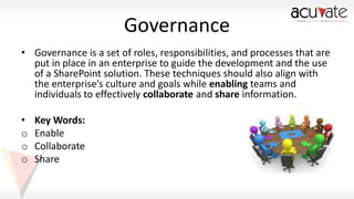 Governance
• Governance is a set of roles, responsibilities, and processes that are
put in place in an enterprise to guide the development and the use
of a SharePoint solution. These techniques should also align with
the enterprise’s culture and goals while enabling teams and
individuals to effectively collaborate and share information.

•
o
o
o

Key Words:
Enable
Collaborate
Share

 