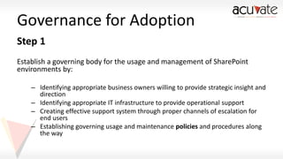 Governance for Adoption
Step 1
Establish a governing body for the usage and management of SharePoint
environments by:
– Identifying appropriate business owners willing to provide strategic insight and
direction
– Identifying appropriate IT infrastructure to provide operational support
– Creating effective support system through proper channels of escalation for
end users
– Establishing governing usage and maintenance policies and procedures along
the way

 
