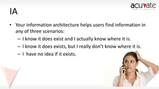 IA
• Your information architecture helps users find information in
any of three scenarios:
– I know it does exist and I actually know where it is.
– I know it does exists, but I really don’t know where it is.
– I have no idea if it exists.

 