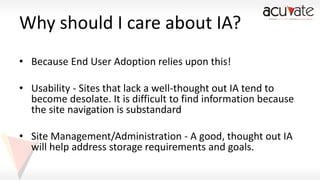 Why should I care about IA?
• Because End User Adoption relies upon this!
• Usability - Sites that lack a well-thought out IA tend to
become desolate. It is difficult to find information because
the site navigation is substandard

• Site Management/Administration - A good, thought out IA
will help address storage requirements and goals.

 