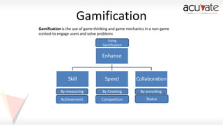 Gamification
Gamification is the use of game thinking and game mechanics in a non-game
context to engage users and solve problems
Using
Gamification

Enhance

Skill

Speed

Collaboration

By measuring

By Creating

By providing

Achievement

Competition

Status

 