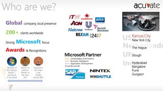 Who are we?
Global company, local presence
200+ clients worldwide
Strong

Microsoft focus

Awards & Recognitions

Member of
MS Solution
Board, 1
among 45
in the world

Winner of
Solution
Partner of
the Year
2011

Featured in
MS Video
Case
Studies
during WPC

Kansas
USA YorkCity
New
City
Netherlands
The Hague
UKSlough
Hyderabad
India
Bangalore
Pune
Gurgaon

 
