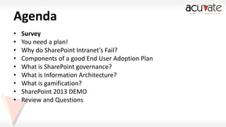 Agenda
•
•
•
•
•
•
•
•
•

Survey
You need a plan!
Why do SharePoint Intranet’s Fail?
Components of a good End User Adoption Plan
What is SharePoint governance?
What is Information Architecture?
What is gamification?
SharePoint 2013 DEMO
Review and Questions

 