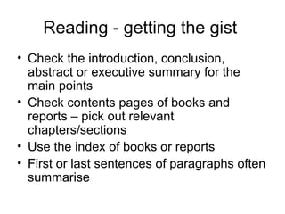 Reading - getting the gist
• Check the introduction, conclusion,
  abstract or executive summary for the
  main points
• Check contents pages of books and
  reports – pick out relevant
  chapters/sections
• Use the index of books or reports
• First or last sentences of paragraphs often
  summarise
 