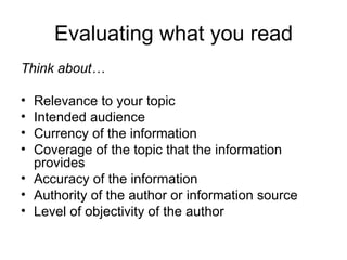 Evaluating what you read
Think about…

• Relevance to your topic
• Intended audience
• Currency of the information
• Coverage of the topic that the information
  provides
• Accuracy of the information
• Authority of the author or information source
• Level of objectivity of the author
 