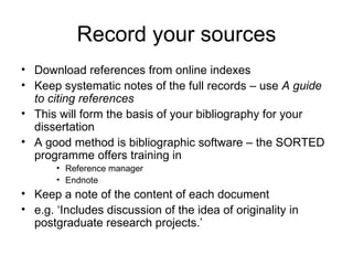 Record your sources
• Download references from online indexes
• Keep systematic notes of the full records – use A guide
  to citing references
• This will form the basis of your bibliography for your
  dissertation
• A good method is bibliographic software – the SORTED
  programme offers training in
       • Reference manager
       • Endnote
• Keep a note of the content of each document
• e.g. ‘Includes discussion of the idea of originality in
  postgraduate research projects.’
 