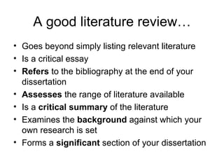 A good literature review…
• Goes beyond simply listing relevant literature
• Is a critical essay
• Refers to the bibliography at the end of your
  dissertation
• Assesses the range of literature available
• Is a critical summary of the literature
• Examines the background against which your
  own research is set
• Forms a significant section of your dissertation
 