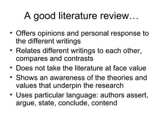A good literature review…
• Offers opinions and personal response to
  the different writings
• Relates different writings to each other,
  compares and contrasts
• Does not take the literature at face value
• Shows an awareness of the theories and
  values that underpin the research
• Uses particular language: authors assert,
  argue, state, conclude, contend
 