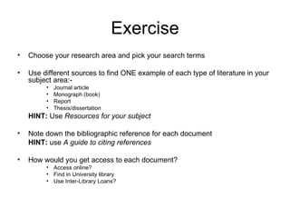 Exercise
•   Choose your research area and pick your search terms

•   Use different sources to find ONE example of each type of literature in your
    subject area:-
         •   Journal article
         •   Monograph (book)
         •   Report
         •   Thesis/dissertation
    HINT: Use Resources for your subject

•   Note down the bibliographic reference for each document
    HINT: use A guide to citing references

•   How would you get access to each document?
         • Access online?
         • Find in University library
         • Use Inter-Library Loans?
 