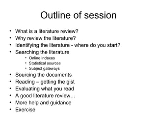 Outline of session
•   What is a literature review?
•   Why review the literature?
•   Identifying the literature - where do you start?
•   Searching the literature
        • Online indexes
        • Statistical sources
        • Subject gateways
•   Sourcing the documents
•   Reading – getting the gist
•   Evaluating what you read
•   A good literature review…
•   More help and guidance
•   Exercise
 