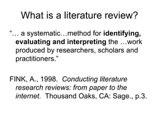 What is a literature review?
“… a systematic…method for identifying,
  evaluating and interpreting the …work
  produced by researchers, scholars and
  practitioners.”

FINK, A., 1998. Conducting literature
  research reviews: from paper to the
  internet. Thousand Oaks, CA: Sage., p.3.
 