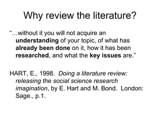 Why review the literature?
“…without it you will not acquire an
  understanding of your topic, of what has
  already been done on it, how it has been
  researched, and what the key issues are.”

HART, E., 1998. Doing a literature review:
 releasing the social science research
 imagination, by E. Hart and M. Bond. London:
 Sage., p.1.
 
