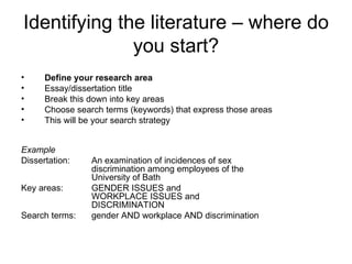 Identifying the literature – where do
              you start?
•     Define your research area
•     Essay/dissertation title
•     Break this down into key areas
•     Choose search terms (keywords) that express those areas
•     This will be your search strategy


Example
Dissertation:    An examination of incidences of sex
                 discrimination among employees of the
                 University of Bath
Key areas:       GENDER ISSUES and
                 WORKPLACE ISSUES and
                 DISCRIMINATION
Search terms:    gender AND workplace AND discrimination
 